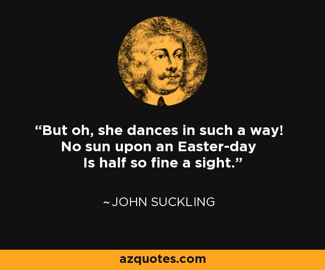 But oh, she dances in such a way! No sun upon an Easter-day Is half so fine a sight. - John Suckling