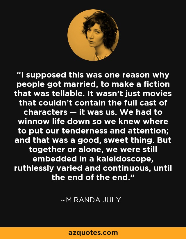 I supposed this was one reason why people got married, to make a fiction that was tellable. It wasn’t just movies that couldn’t contain the full cast of characters — it was us. We had to winnow life down so we knew where to put our tenderness and attention; and that was a good, sweet thing. But together or alone, we were still embedded in a kaleidoscope, ruthlessly varied and continuous, until the end of the end. - Miranda July