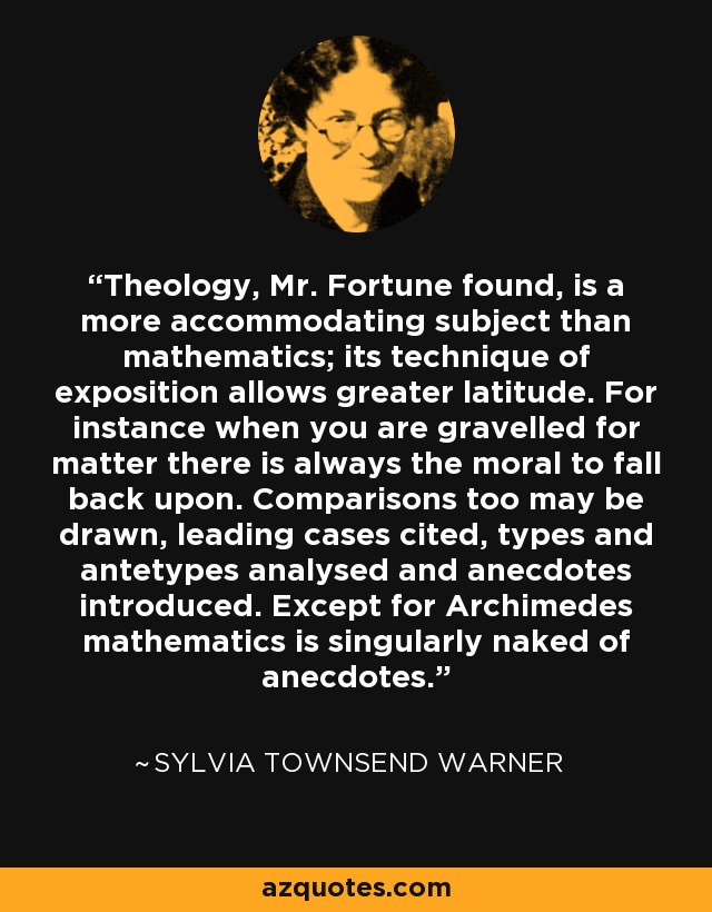 Theology, Mr. Fortune found, is a more accommodating subject than mathematics; its technique of exposition allows greater latitude. For instance when you are gravelled for matter there is always the moral to fall back upon. Comparisons too may be drawn, leading cases cited, types and antetypes analysed and anecdotes introduced. Except for Archimedes mathematics is singularly naked of anecdotes. - Sylvia Townsend Warner