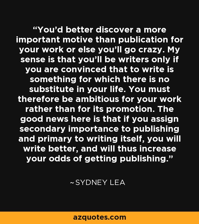 You'd better discover a more important motive than publication for your work or else you'll go crazy. My sense is that you'll be writers only if you are convinced that to write is something for which there is no substitute in your life. You must therefore be ambitious for your work rather than for its promotion. The good news here is that if you assign secondary importance to publishing and primary to writing itself, you will write better, and will thus increase your odds of getting publishing. - Sydney Lea