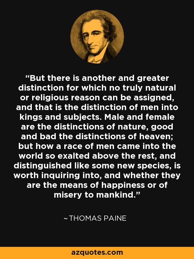 But there is another and greater distinction for which no truly natural or religious reason can be assigned, and that is the distinction of men into kings and subjects. Male and female are the distinctions of nature, good and bad the distinctions of heaven; but how a race of men came into the world so exalted above the rest, and distinguished like some new species, is worth inquiring into, and whether they are the means of happiness or of misery to mankind. - Thomas Paine