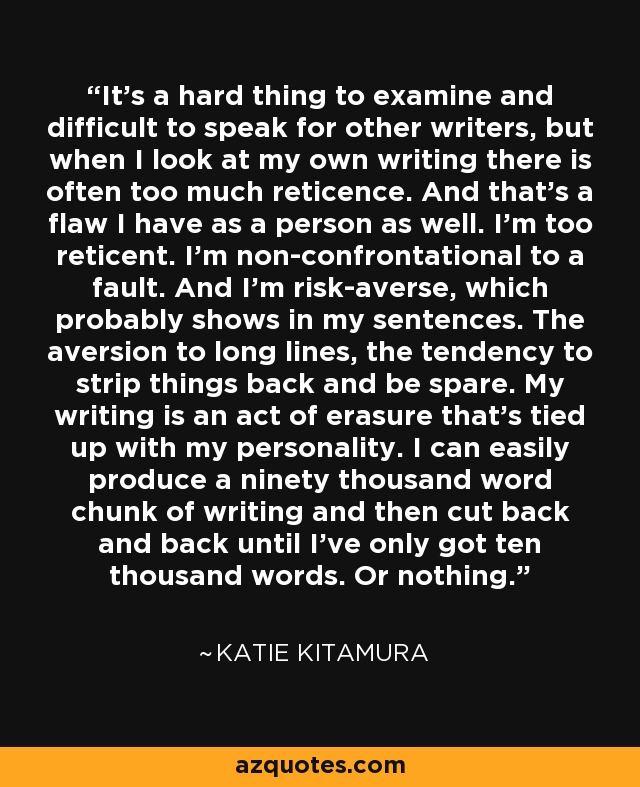 It's a hard thing to examine and difficult to speak for other writers, but when I look at my own writing there is often too much reticence. And that's a flaw I have as a person as well. I'm too reticent. I'm non-confrontational to a fault. And I'm risk-averse, which probably shows in my sentences. The aversion to long lines, the tendency to strip things back and be spare. My writing is an act of erasure that's tied up with my personality. I can easily produce a ninety thousand word chunk of writing and then cut back and back until I've only got ten thousand words. Or nothing. - Katie Kitamura