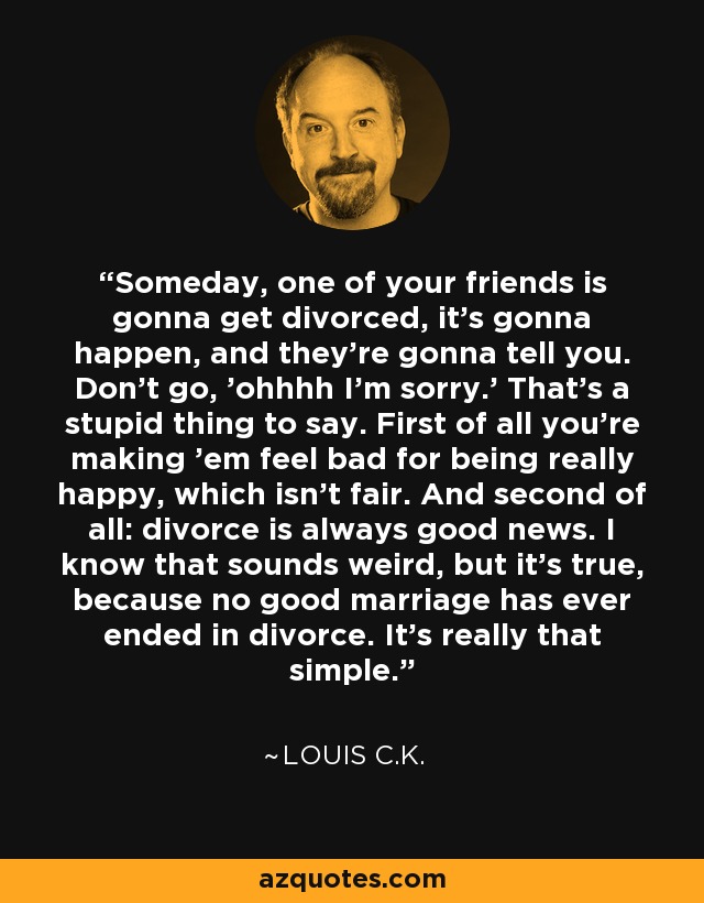 Someday, one of your friends is gonna get divorced, it's gonna happen, and they're gonna tell you. Don't go, 'ohhhh I'm sorry.' That's a stupid thing to say. First of all you're making 'em feel bad for being really happy, which isn't fair. And second of all: divorce is always good news. I know that sounds weird, but it's true, because no good marriage has ever ended in divorce. It's really that simple. - Louis C. K.