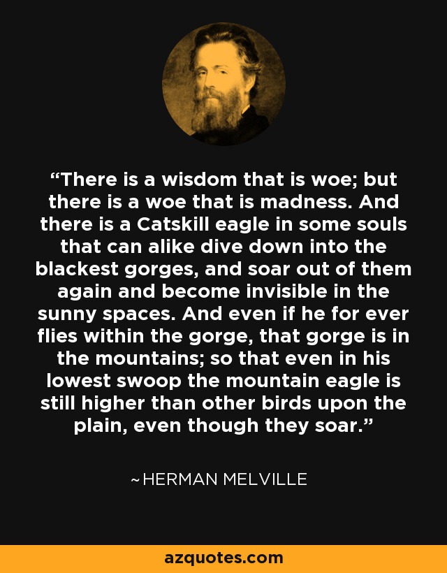 There is a wisdom that is woe; but there is a woe that is madness. And there is a Catskill eagle in some souls that can alike dive down into the blackest gorges, and soar out of them again and become invisible in the sunny spaces. And even if he for ever flies within the gorge, that gorge is in the mountains; so that even in his lowest swoop the mountain eagle is still higher than other birds upon the plain, even though they soar. - Herman Melville