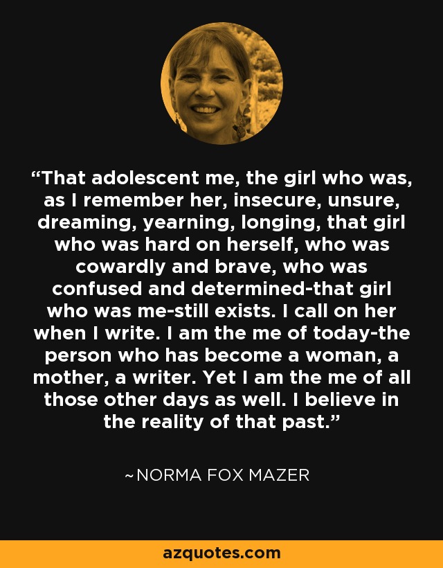 That adolescent me, the girl who was, as I remember her, insecure, unsure, dreaming, yearning, longing, that girl who was hard on herself, who was cowardly and brave, who was confused and determined-that girl who was me-still exists. I call on her when I write. I am the me of today-the person who has become a woman, a mother, a writer. Yet I am the me of all those other days as well. I believe in the reality of that past. - Norma Fox Mazer