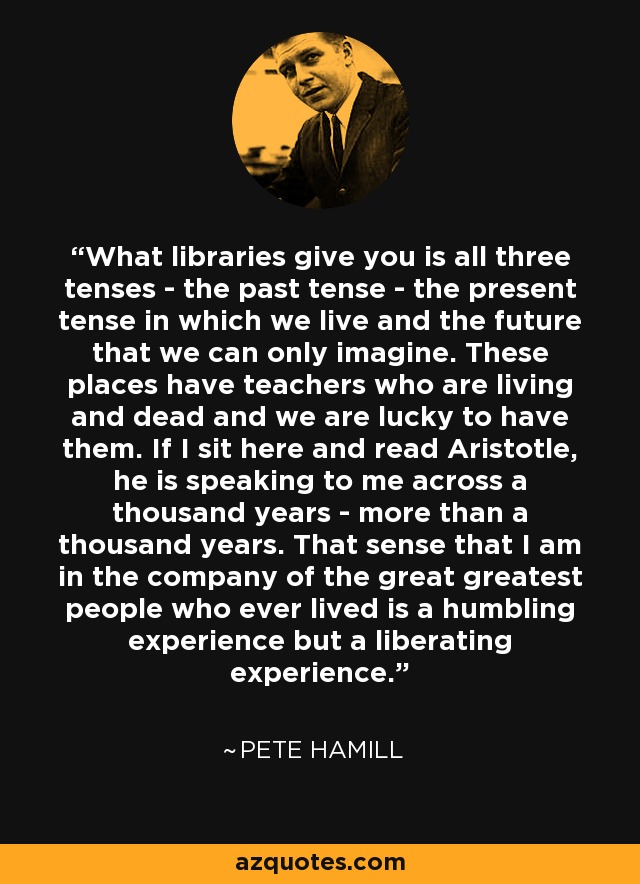 What libraries give you is all three tenses - the past tense - the present tense in which we live and the future that we can only imagine. These places have teachers who are living and dead and we are lucky to have them. If I sit here and read Aristotle, he is speaking to me across a thousand years - more than a thousand years. That sense that I am in the company of the great greatest people who ever lived is a humbling experience but a liberating experience. - Pete Hamill