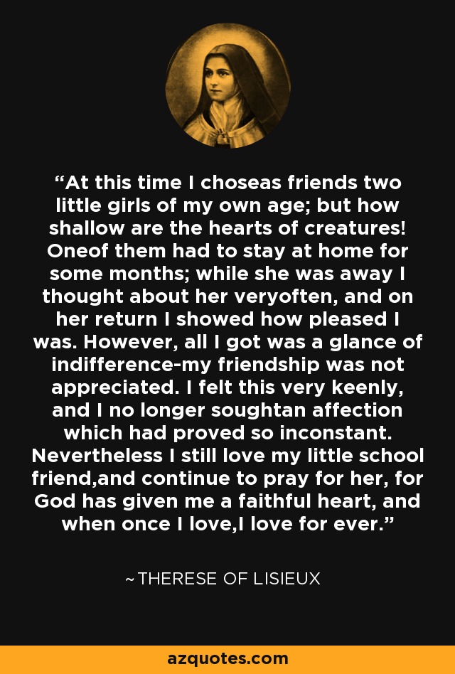 At this time I choseas friends two little girls of my own age; but how shallow are the hearts of creatures! Oneof them had to stay at home for some months; while she was away I thought about her veryoften, and on her return I showed how pleased I was. However, all I got was a glance of indifference-my friendship was not appreciated. I felt this very keenly, and I no longer soughtan affection which had proved so inconstant. Nevertheless I still love my little school friend,and continue to pray for her, for God has given me a faithful heart, and when once I love,I love for ever. - Therese of Lisieux