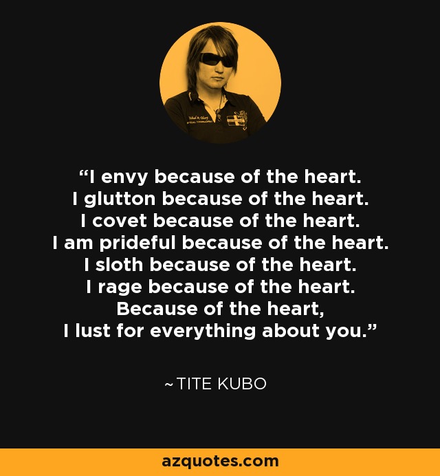 I envy because of the heart. I glutton because of the heart. I covet because of the heart. I am prideful because of the heart. I sloth because of the heart. I rage because of the heart. Because of the heart, I lust for everything about you. - Tite Kubo