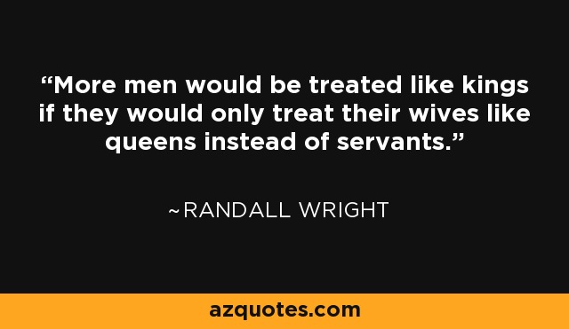 More men would be treated like kings if they would only treat their wives like queens instead of servants. - Randall Wright