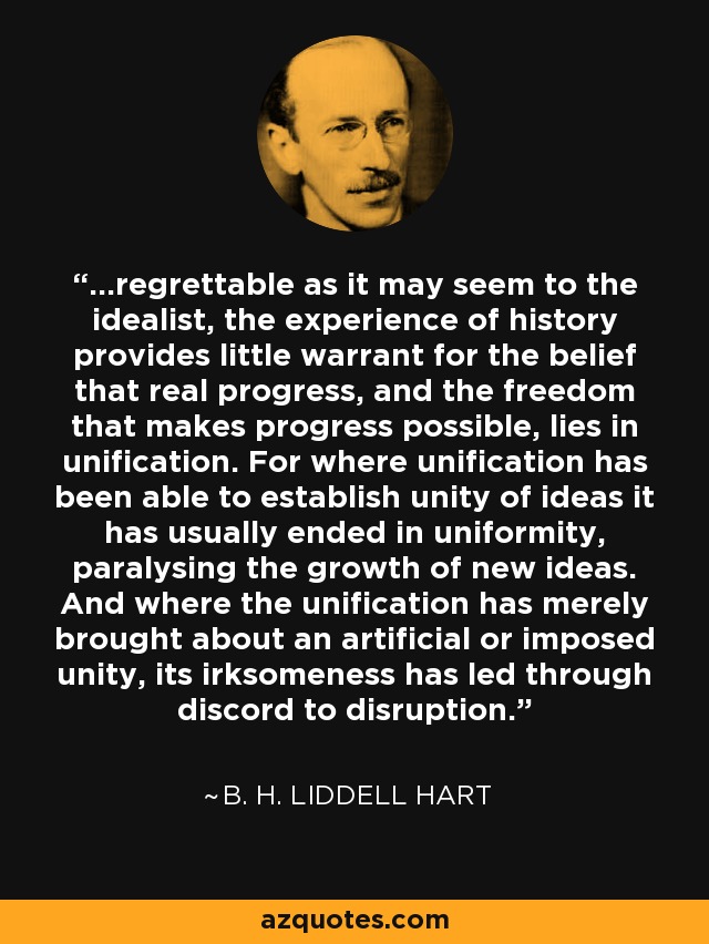 ...regrettable as it may seem to the idealist, the experience of history provides little warrant for the belief that real progress, and the freedom that makes progress possible, lies in unification. For where unification has been able to establish unity of ideas it has usually ended in uniformity, paralysing the growth of new ideas. And where the unification has merely brought about an artificial or imposed unity, its irksomeness has led through discord to disruption. - B. H. Liddell Hart