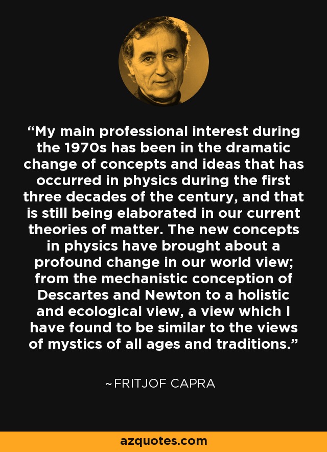 My main professional interest during the 1970s has been in the dramatic change of concepts and ideas that has occurred in physics during the first three decades of the century, and that is still being elaborated in our current theories of matter. The new concepts in physics have brought about a profound change in our world view; from the mechanistic conception of Descartes and Newton to a holistic and ecological view, a view which I have found to be similar to the views of mystics of all ages and traditions. - Fritjof Capra