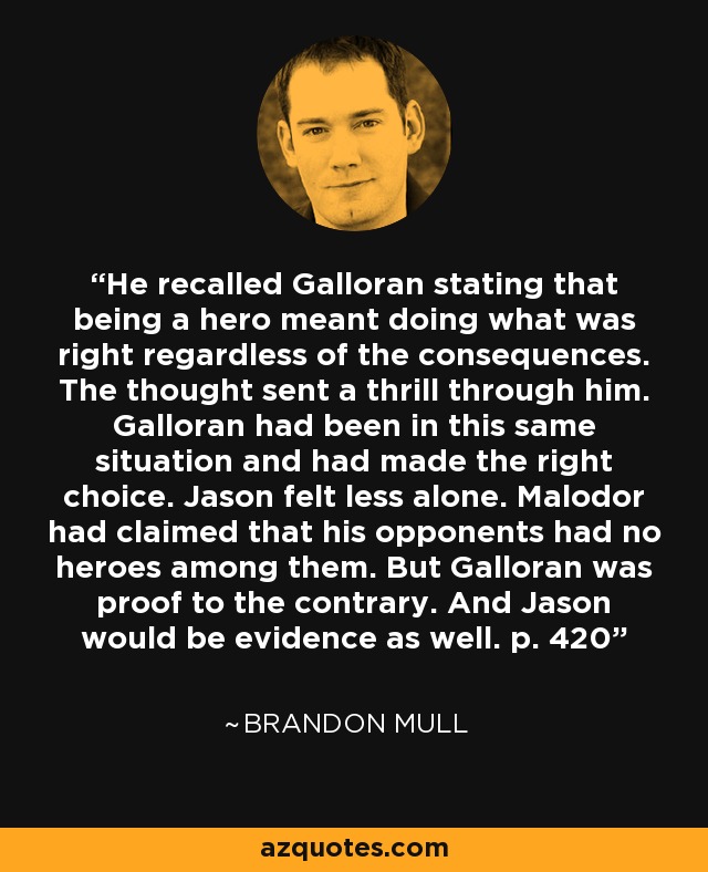 He recalled Galloran stating that being a hero meant doing what was right regardless of the consequences. The thought sent a thrill through him. Galloran had been in this same situation and had made the right choice. Jason felt less alone. Malodor had claimed that his opponents had no heroes among them. But Galloran was proof to the contrary. And Jason would be evidence as well. p. 420 - Brandon Mull