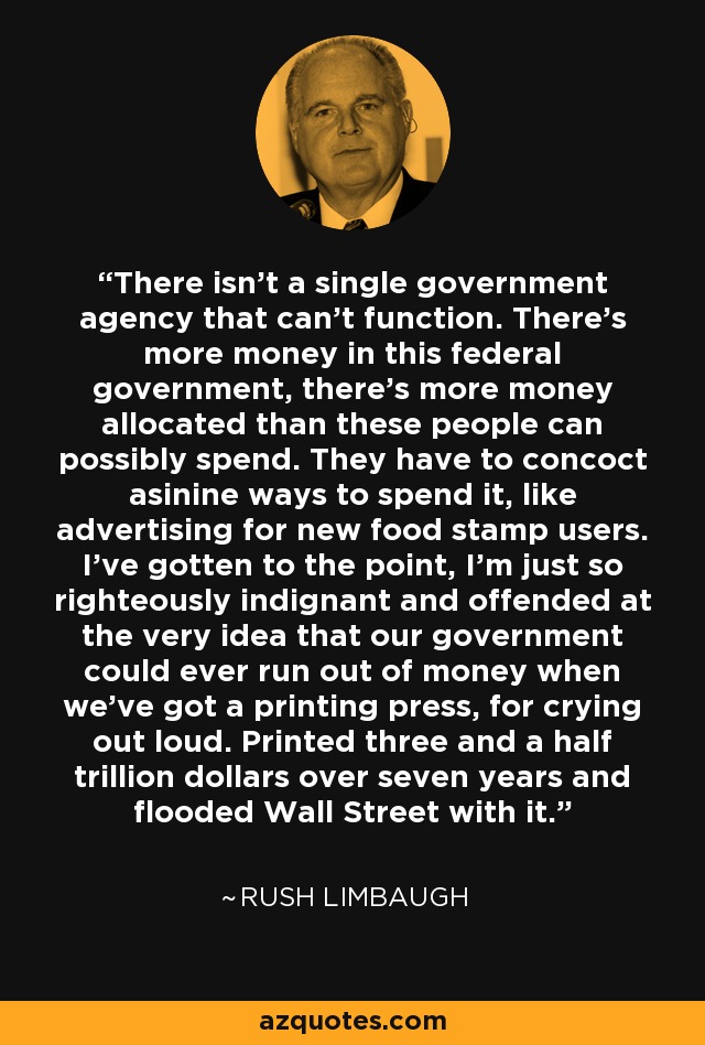 There isn't a single government agency that can't function. There's more money in this federal government, there's more money allocated than these people can possibly spend. They have to concoct asinine ways to spend it, like advertising for new food stamp users. I've gotten to the point, I'm just so righteously indignant and offended at the very idea that our government could ever run out of money when we've got a printing press, for crying out loud. Printed three and a half trillion dollars over seven years and flooded Wall Street with it. - Rush Limbaugh