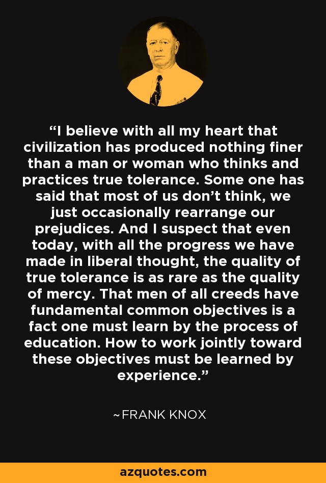 I believe with all my heart that civilization has produced nothing finer than a man or woman who thinks and practices true tolerance. Some one has said that most of us don't think, we just occasionally rearrange our prejudices. And I suspect that even today, with all the progress we have made in liberal thought, the quality of true tolerance is as rare as the quality of mercy. That men of all creeds have fundamental common objectives is a fact one must learn by the process of education. How to work jointly toward these objectives must be learned by experience. - Frank Knox