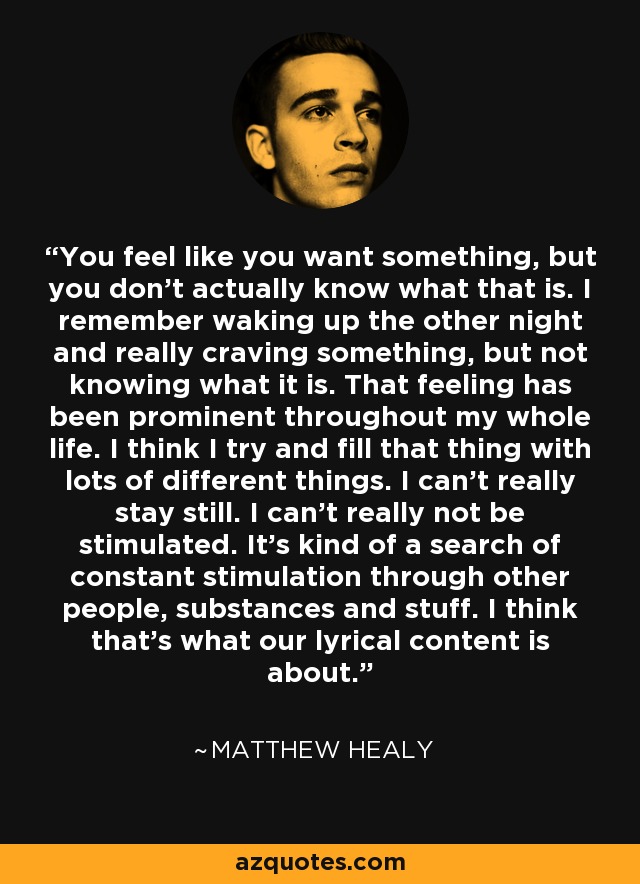 You feel like you want something, but you don't actually know what that is. I remember waking up the other night and really craving something, but not knowing what it is. That feeling has been prominent throughout my whole life. I think I try and fill that thing with lots of different things. I can't really stay still. I can't really not be stimulated. It's kind of a search of constant stimulation through other people, substances and stuff. I think that's what our lyrical content is about. - Matthew Healy
