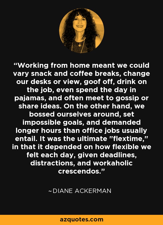 Working from home meant we could vary snack and coffee breaks, change our desks or view, goof off, drink on the job, even spend the day in pajamas, and often meet to gossip or share ideas. On the other hand, we bossed ourselves around, set impossible goals, and demanded longer hours than office jobs usually entail. It was the ultimate 