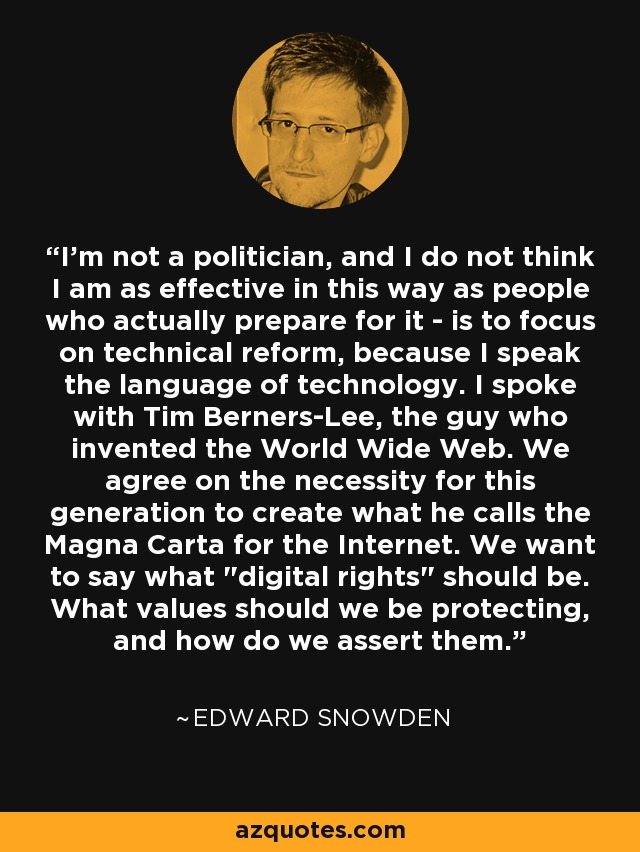 I'm not a politician, and I do not think I am as effective in this way as people who actually prepare for it - is to focus on technical reform, because I speak the language of technology. I spoke with Tim Berners-Lee, the guy who invented the World Wide Web. We agree on the necessity for this generation to create what he calls the Magna Carta for the Internet. We want to say what 