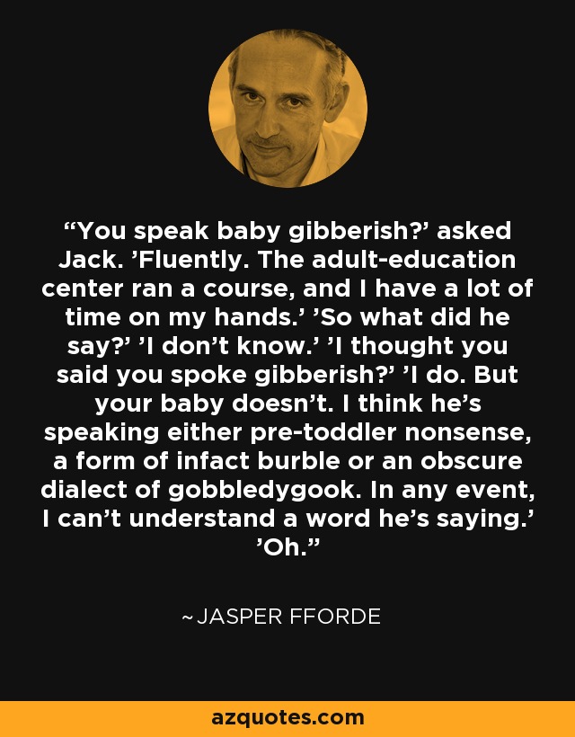 You speak baby gibberish?' asked Jack. 'Fluently. The adult-education center ran a course, and I have a lot of time on my hands.' 'So what did he say?' 'I don't know.' 'I thought you said you spoke gibberish?' 'I do. But your baby doesn't. I think he's speaking either pre-toddler nonsense, a form of infact burble or an obscure dialect of gobbledygook. In any event, I can't understand a word he's saying.' 'Oh. - Jasper Fforde