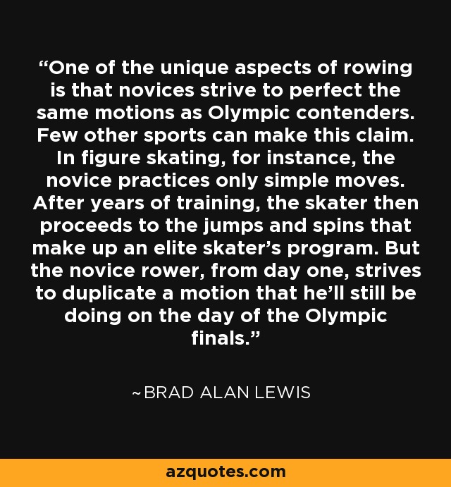One of the unique aspects of rowing is that novices strive to perfect the same motions as Olympic contenders. Few other sports can make this claim. In figure skating, for instance, the novice practices only simple moves. After years of training, the skater then proceeds to the jumps and spins that make up an elite skater's program. But the novice rower, from day one, strives to duplicate a motion that he'll still be doing on the day of the Olympic finals. - Brad Alan Lewis