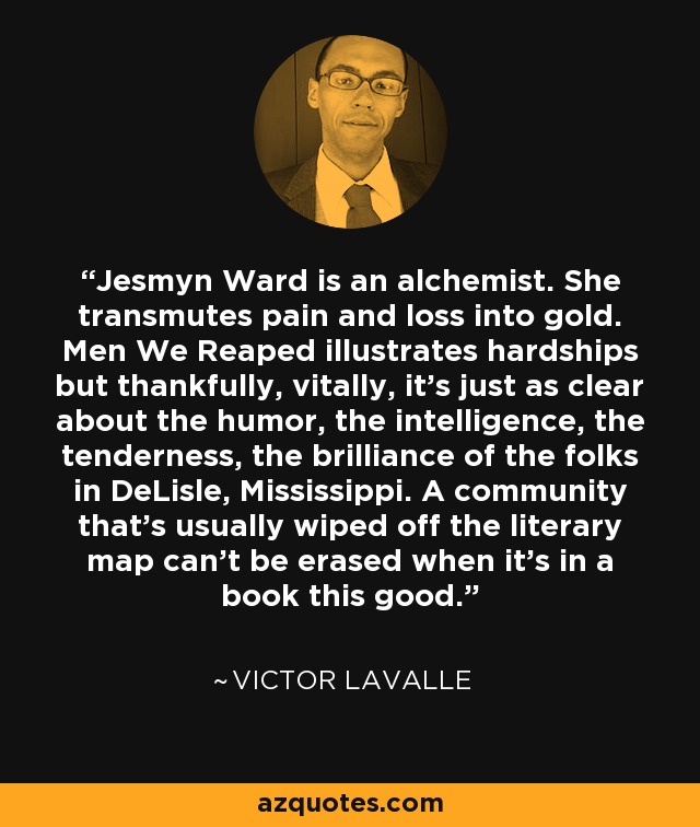 Jesmyn Ward is an alchemist. She transmutes pain and loss into gold. Men We Reaped illustrates hardships but thankfully, vitally, it's just as clear about the humor, the intelligence, the tenderness, the brilliance of the folks in DeLisle, Mississippi. A community that's usually wiped off the literary map can't be erased when it's in a book this good. - Victor LaValle