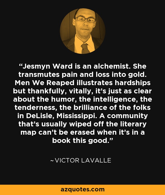 Jesmyn Ward is an alchemist. She transmutes pain and loss into gold. Men We Reaped illustrates hardships but thankfully, vitally, it's just as clear about the humor, the intelligence, the tenderness, the brilliance of the folks in DeLisle, Mississippi. A community that's usually wiped off the literary map can't be erased when it's in a book this good. - Victor LaValle