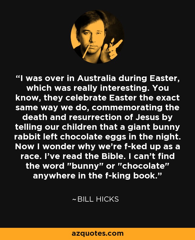 I was over in Australia during Easter, which was really interesting. You know, they celebrate Easter the exact same way we do, commemorating the death and resurrection of Jesus by telling our children that a giant bunny rabbit left chocolate eggs in the night. Now I wonder why we're f-ked up as a race. I've read the Bible. I can't find the word 