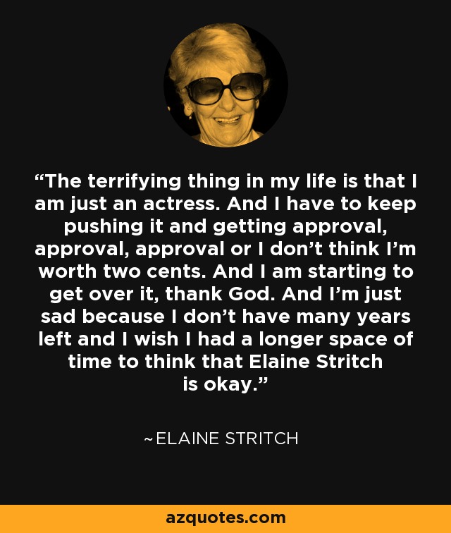 The terrifying thing in my life is that I am just an actress. And I have to keep pushing it and getting approval, approval, approval or I don’t think I’m worth two cents. And I am starting to get over it, thank God. And I’m just sad because I don’t have many years left and I wish I had a longer space of time to think that Elaine Stritch is okay. - Elaine Stritch