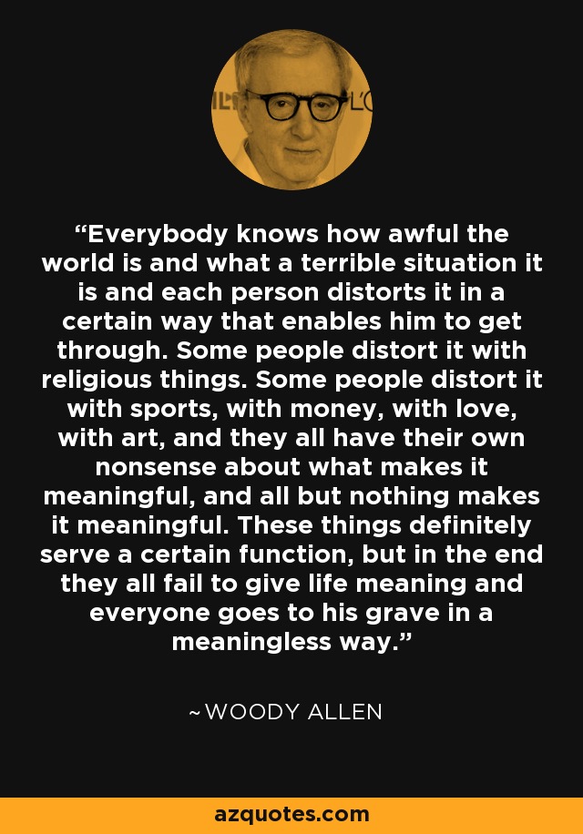 Everybody knows how awful the world is and what a terrible situation it is and each person distorts it in a certain way that enables him to get through. Some people distort it with religious things. Some people distort it with sports, with money, with love, with art, and they all have their own nonsense about what makes it meaningful, and all but nothing makes it meaningful. These things definitely serve a certain function, but in the end they all fail to give life meaning and everyone goes to his grave in a meaningless way. - Woody Allen