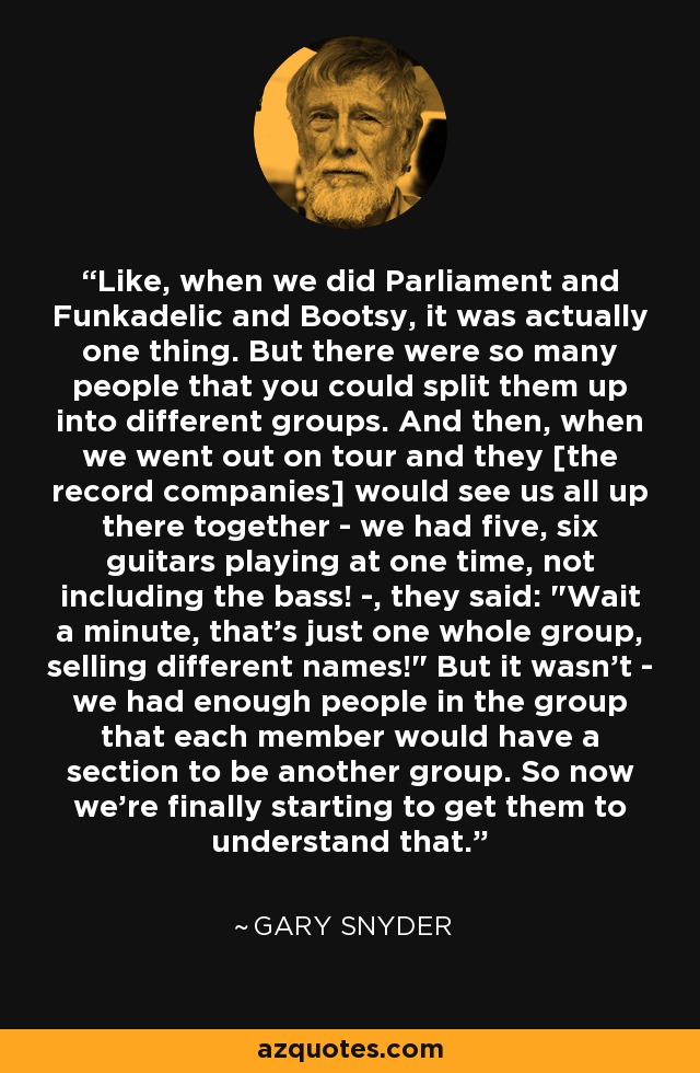 Like, when we did Parliament and Funkadelic and Bootsy, it was actually one thing. But there were so many people that you could split them up into different groups. And then, when we went out on tour and they [the record companies] would see us all up there together - we had five, six guitars playing at one time, not including the bass! -, they said: 