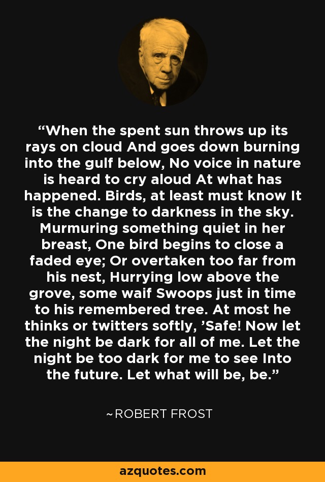 When the spent sun throws up its rays on cloud And goes down burning into the gulf below, No voice in nature is heard to cry aloud At what has happened. Birds, at least must know It is the change to darkness in the sky. Murmuring something quiet in her breast, One bird begins to close a faded eye; Or overtaken too far from his nest, Hurrying low above the grove, some waif Swoops just in time to his remembered tree. At most he thinks or twitters softly, 'Safe! Now let the night be dark for all of me. Let the night be too dark for me to see Into the future. Let what will be, be. - Robert Frost