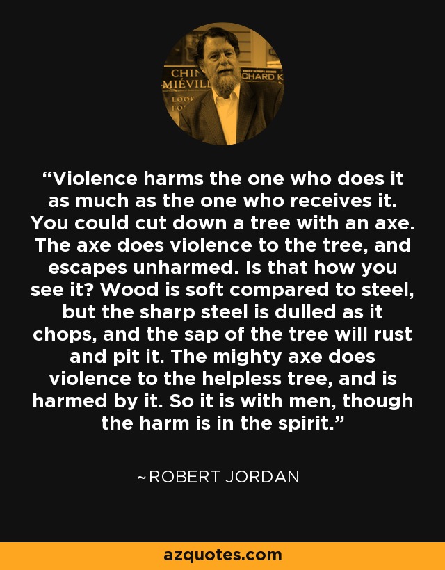 Violence harms the one who does it as much as the one who receives it. You could cut down a tree with an axe. The axe does violence to the tree, and escapes unharmed. Is that how you see it? Wood is soft compared to steel, but the sharp steel is dulled as it chops, and the sap of the tree will rust and pit it. The mighty axe does violence to the helpless tree, and is harmed by it. So it is with men, though the harm is in the spirit. - Robert Jordan