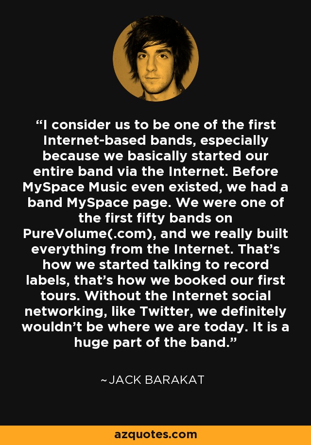 I consider us to be one of the first Internet-based bands, especially because we basically started our entire band via the Internet. Before MySpace Music even existed, we had a band MySpace page. We were one of the first fifty bands on PureVolume(.com), and we really built everything from the Internet. That's how we started talking to record labels, that's how we booked our first tours. Without the Internet social networking, like Twitter, we definitely wouldn't be where we are today. It is a huge part of the band. - Jack Barakat