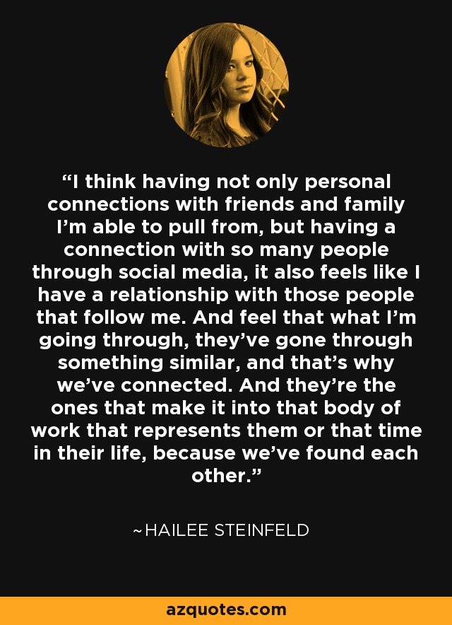 I think having not only personal connections with friends and family I'm able to pull from, but having a connection with so many people through social media, it also feels like I have a relationship with those people that follow me. And feel that what I'm going through, they've gone through something similar, and that's why we've connected. And they're the ones that make it into that body of work that represents them or that time in their life, because we've found each other. - Hailee Steinfeld