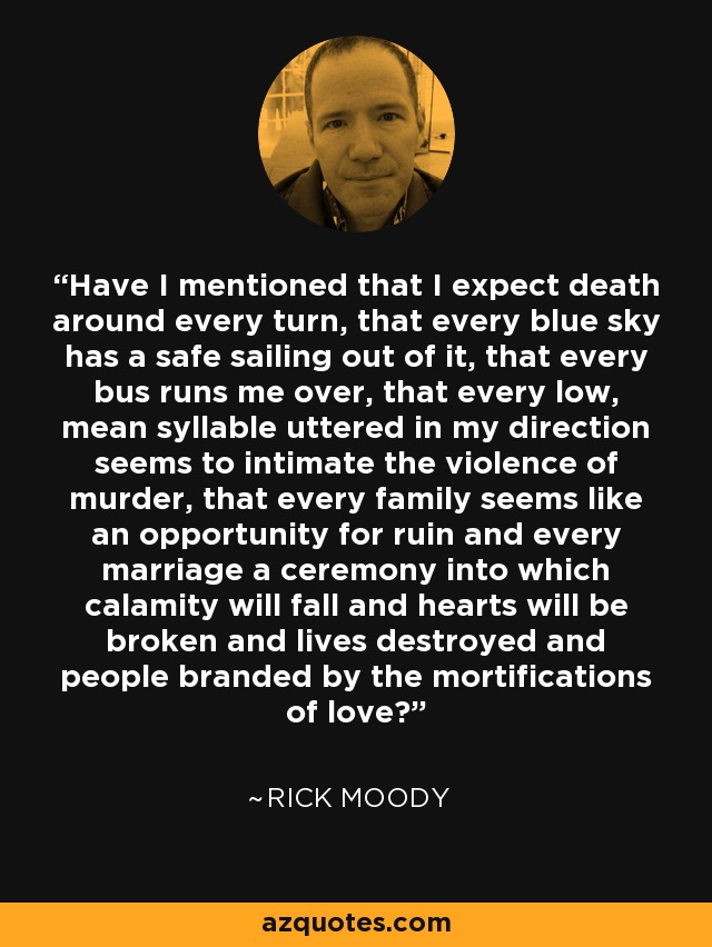 Have I mentioned that I expect death around every turn, that every blue sky has a safe sailing out of it, that every bus runs me over, that every low, mean syllable uttered in my direction seems to intimate the violence of murder, that every family seems like an opportunity for ruin and every marriage a ceremony into which calamity will fall and hearts will be broken and lives destroyed and people branded by the mortifications of love? - Rick Moody