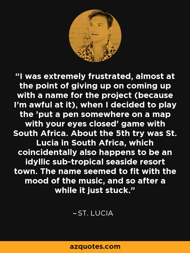 I was extremely frustrated, almost at the point of giving up on coming up with a name for the project (because I'm awful at it), when I decided to play the 'put a pen somewhere on a map with your eyes closed' game with South Africa. About the 5th try was St. Lucia in South Africa, which coincidentally also happens to be an idyllic sub-tropical seaside resort town. The name seemed to fit with the mood of the music, and so after a while it just stuck. - St. Lucia