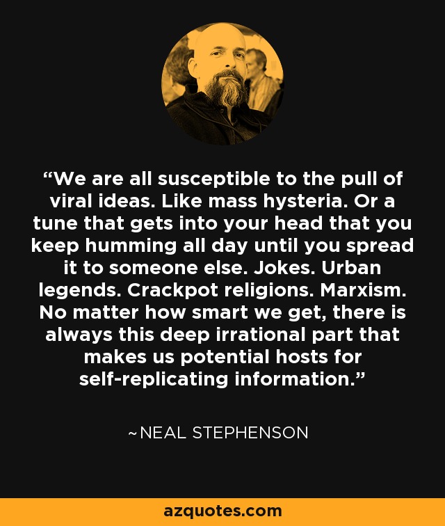 We are all susceptible to the pull of viral ideas. Like mass hysteria. Or a tune that gets into your head that you keep humming all day until you spread it to someone else. Jokes. Urban legends. Crackpot religions. Marxism. No matter how smart we get, there is always this deep irrational part that makes us potential hosts for self-replicating information. - Neal Stephenson