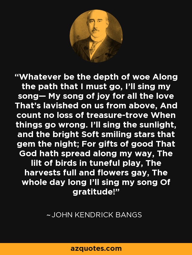 Whatever be the depth of woe Along the path that I must go, I'll sing my song— My song of joy for all the love That's lavished on us from above, And count no loss of treasure-trove When things go wrong. I'll sing the sunlight, and the bright Soft smiling stars that gem the night; For gifts of good That God hath spread along my way, The lilt of birds in tuneful play, The harvests full and flowers gay, The whole day long I'll sing my song Of gratitude! - John Kendrick Bangs