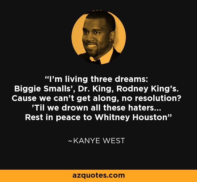I'm living three dreams: Biggie Smalls', Dr. King, Rodney King's. Cause we can't get along, no resolution? 'Til we drown all these haters... Rest in peace to Whitney Houston - Kanye West