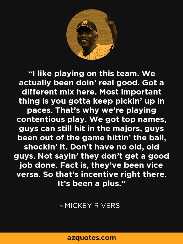 I like playing on this team. We actually been doin' real good. Got a different mix here. Most important thing is you gotta keep pickin' up in paces. That's why we're playing contentious play. We got top names, guys can still hit in the majors, guys been out of the game hittin' the ball, shockin' it. Don't have no old, old guys. Not sayin' they don't get a good job done. Fact is, they've been vice versa. So that's incentive right there. It's been a plus. - Mickey Rivers