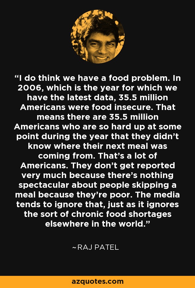I do think we have a food problem. In 2006, which is the year for which we have the latest data, 35.5 million Americans were food insecure. That means there are 35.5 million Americans who are so hard up at some point during the year that they didn't know where their next meal was coming from. That's a lot of Americans. They don't get reported very much because there's nothing spectacular about people skipping a meal because they're poor. The media tends to ignore that, just as it ignores the sort of chronic food shortages elsewhere in the world. - Raj Patel