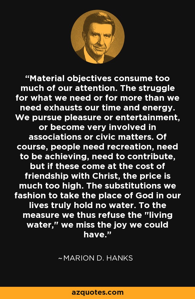 Material objectives consume too much of our attention. The struggle for what we need or for more than we need exhausts our time and energy. We pursue pleasure or entertainment, or become very involved in associations or civic matters. Of course, people need recreation, need to be achieving, need to contribute, but if these come at the cost of friendship with Christ, the price is much too high. The substitutions we fashion to take the place of God in our lives truly hold no water. To the measure we thus refuse the 