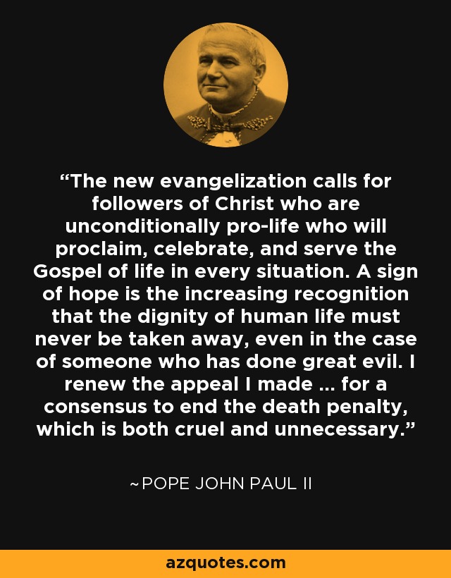The new evangelization calls for followers of Christ who are unconditionally pro-life who will proclaim, celebrate, and serve the Gospel of life in every situation. A sign of hope is the increasing recognition that the dignity of human life must never be taken away, even in the case of someone who has done great evil. I renew the appeal I made ... for a consensus to end the death penalty, which is both cruel and unnecessary. - Pope John Paul II