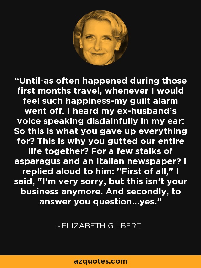 Until-as often happened during those first months travel, whenever I would feel such happiness-my guilt alarm went off. I heard my ex-husband's voice speaking disdainfully in my ear: So this is what you gave up everything for? This is why you gutted our entire life together? For a few stalks of asparagus and an Italian newspaper? I replied aloud to him: 