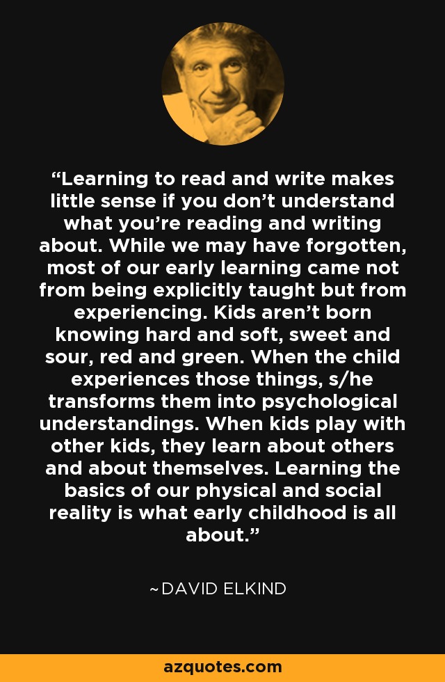 Learning to read and write makes little sense if you don't understand what you're reading and writing about. While we may have forgotten, most of our early learning came not from being explicitly taught but from experiencing. Kids aren't born knowing hard and soft, sweet and sour, red and green. When the child experiences those things, s/he transforms them into psychological understandings. When kids play with other kids, they learn about others and about themselves. Learning the basics of our physical and social reality is what early childhood is all about. - David Elkind