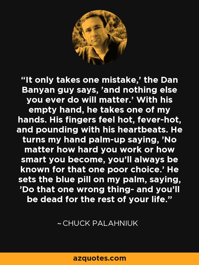 It only takes one mistake,' the Dan Banyan guy says, 'and nothing else you ever do will matter.' With his empty hand, he takes one of my hands. His fingers feel hot, fever-hot, and pounding with his heartbeats. He turns my hand palm-up saying, 'No matter how hard you work or how smart you become, you'll always be known for that one poor choice.' He sets the blue pill on my palm, saying, 'Do that one wrong thing- and you'll be dead for the rest of your life. - Chuck Palahniuk