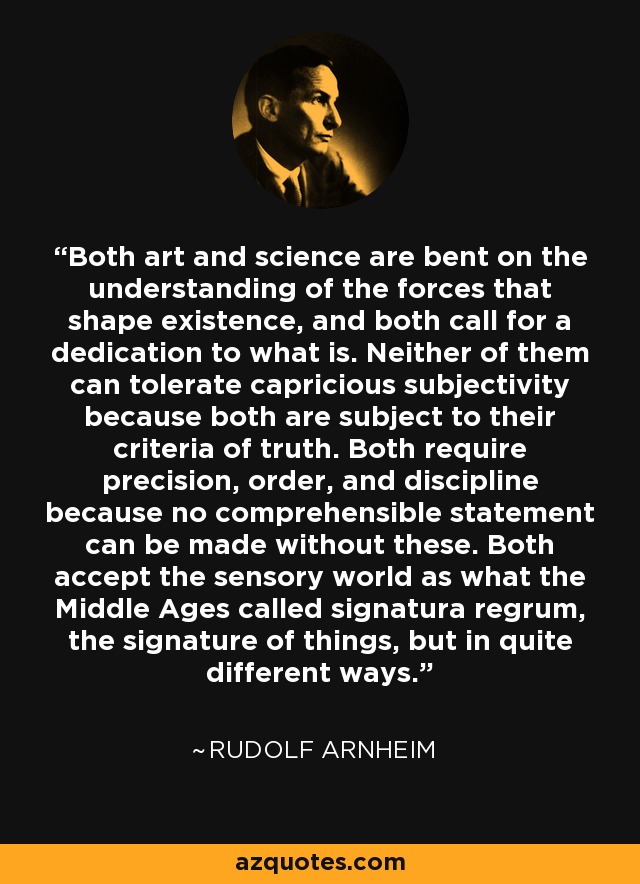 Both art and science are bent on the understanding of the forces that shape existence, and both call for a dedication to what is. Neither of them can tolerate capricious subjectivity because both are subject to their criteria of truth. Both require precision, order, and discipline because no comprehensible statement can be made without these. Both accept the sensory world as what the Middle Ages called signatura regrum, the signature of things, but in quite different ways. - Rudolf Arnheim