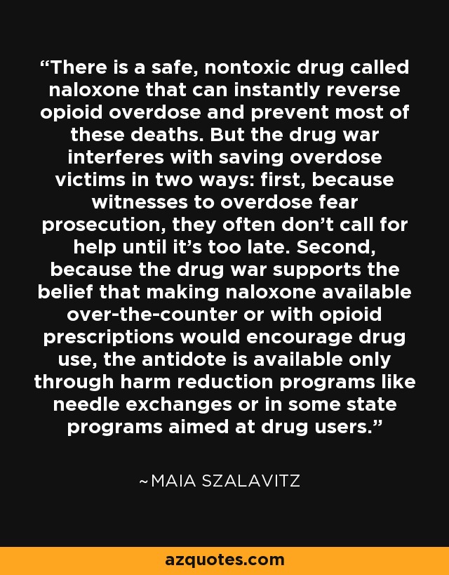 There is a safe, nontoxic drug called naloxone that can instantly reverse opioid overdose and prevent most of these deaths. But the drug war interferes with saving overdose victims in two ways: first, because witnesses to overdose fear prosecution, they often don't call for help until it's too late. Second, because the drug war supports the belief that making naloxone available over-the-counter or with opioid prescriptions would encourage drug use, the antidote is available only through harm reduction programs like needle exchanges or in some state programs aimed at drug users. - Maia Szalavitz