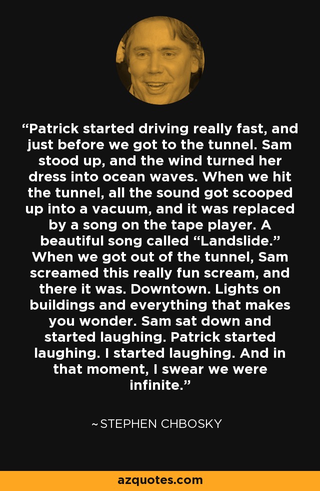 Patrick started driving really fast, and just before we got to the tunnel. Sam stood up, and the wind turned her dress into ocean waves. When we hit the tunnel, all the sound got scooped up into a vacuum, and it was replaced by a song on the tape player. A beautiful song called “Landslide.” When we got out of the tunnel, Sam screamed this really fun scream, and there it was. Downtown. Lights on buildings and everything that makes you wonder. Sam sat down and started laughing. Patrick started laughing. I started laughing. And in that moment, I swear we were infinite. - Stephen Chbosky