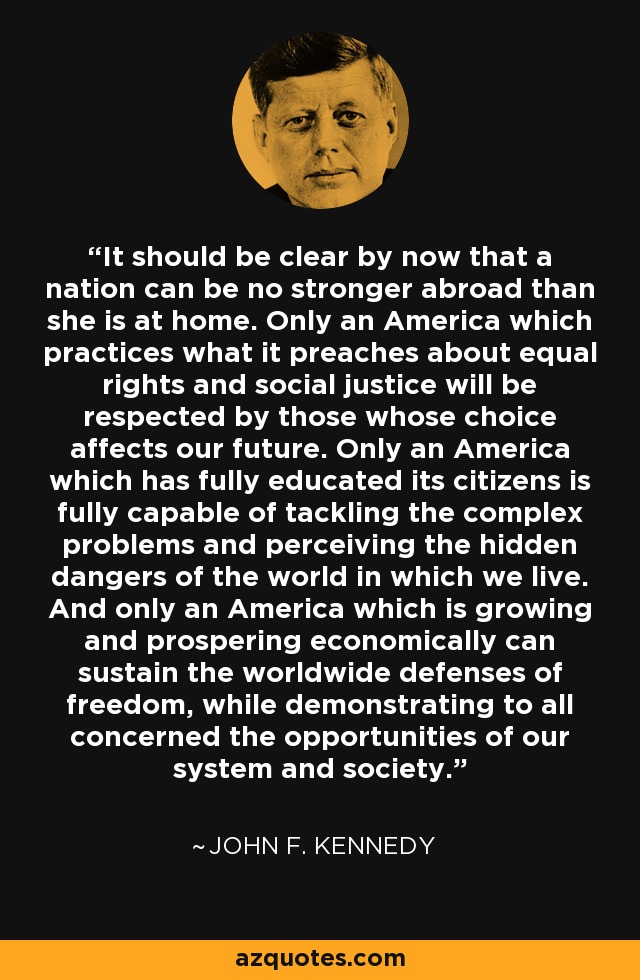 It should be clear by now that a nation can be no stronger abroad than she is at home. Only an America which practices what it preaches about equal rights and social justice will be respected by those whose choice affects our future. Only an America which has fully educated its citizens is fully capable of tackling the complex problems and perceiving the hidden dangers of the world in which we live. And only an America which is growing and prospering economically can sustain the worldwide defenses of freedom, while demonstrating to all concerned the opportunities of our system and society. - John F. Kennedy