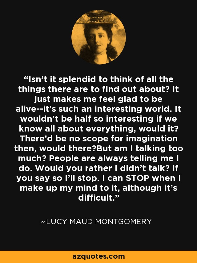 Isn't it splendid to think of all the things there are to find out about? It just makes me feel glad to be alive--it's such an interesting world. It wouldn't be half so interesting if we know all about everything, would it? There'd be no scope for imagination then, would there?But am I talking too much? People are always telling me I do. Would you rather I didn't talk? If you say so I'll stop. I can STOP when I make up my mind to it, although it's difficult. - Lucy Maud Montgomery
